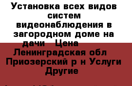 Установка всех видов систем видеонаблюдения в загородном доме,на дачи › Цена ­ 100 - Ленинградская обл., Приозерский р-н Услуги » Другие   